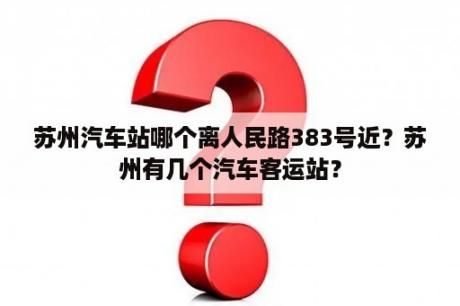 苏州汽车站哪个离人民路383号近？苏州有几个汽车客运站？