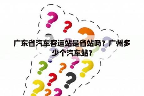 广东省汽车客运站是省站吗？广州多少个汽车站？