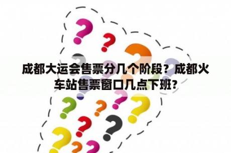 成都大运会售票分几个阶段？成都火车站售票窗口几点下班？