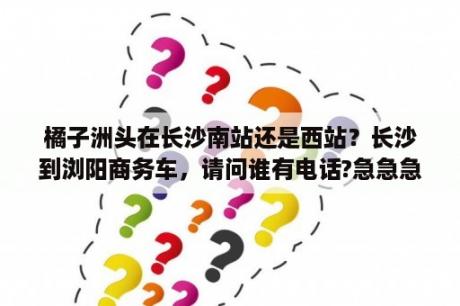 橘子洲头在长沙南站还是西站？长沙到浏阳商务车，请问谁有电话?急急急？