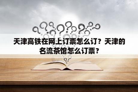 天津高铁在网上订票怎么订？天津的名流茶馆怎么订票？