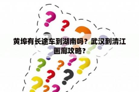 黄埠有长途车到湖南吗？武汉到清江画廊攻略？