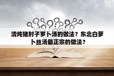 清炖猪肘子罗卜汤的做法？东北白萝卜丝汤最正宗的做法？