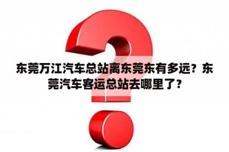 东莞万江汽车总站离东莞东有多远？东莞汽车客运总站去哪里了？