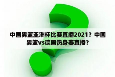 中国男篮亚洲杯比赛直播2021？中国男篮vs德国热身赛直播？