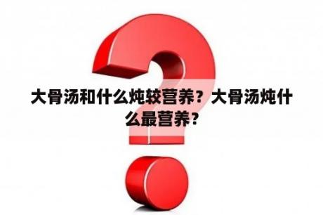 大骨汤和什么炖较营养？大骨汤炖什么最营养？