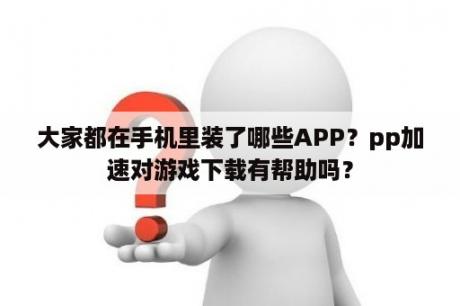 大家都在手机里装了哪些APP？pp加速对游戏下载有帮助吗？