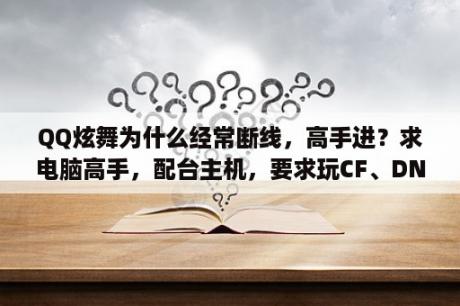 QQ炫舞为什么经常断线，高手进？求电脑高手，配台主机，要求玩CF、DNF、QQ炫舞等等这些游戏不卡的，该用什么配置？价格1800左右？