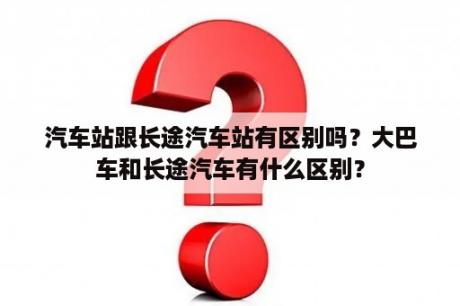 汽车站跟长途汽车站有区别吗？大巴车和长途汽车有什么区别？