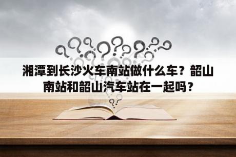 湘潭到长沙火车南站做什么车？韶山南站和韶山汽车站在一起吗？