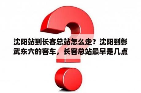 沈阳站到长客总站怎么走？沈阳到彰武东六的客车，长客总站最早是几点的？