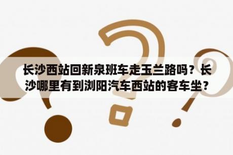 长沙西站回新泉班车走玉兰路吗？长沙哪里有到浏阳汽车西站的客车坐？