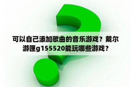 可以自己添加歌曲的音乐游戏？戴尔游匣g155520能玩哪些游戏？