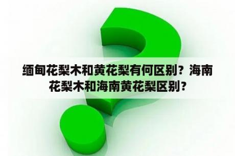 缅甸花梨木和黄花梨有何区别？海南花梨木和海南黄花梨区别？