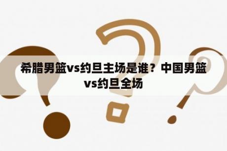 希腊男篮vs约旦主场是谁？中国男篮vs约旦全场