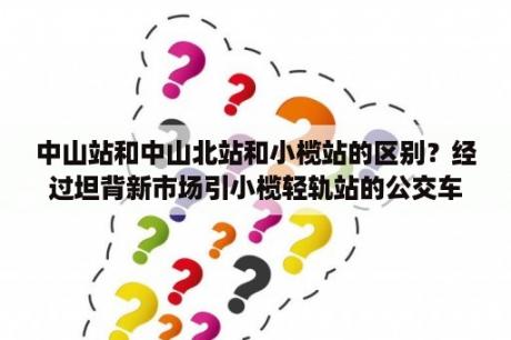 中山站和中山北站和小榄站的区别？经过坦背新市场引小榄轻轨站的公交车？