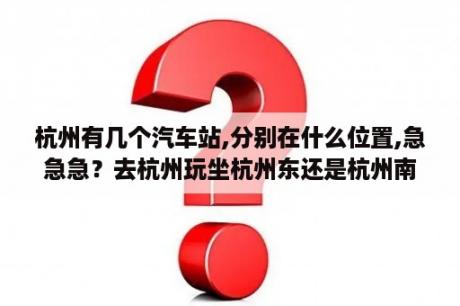 杭州有几个汽车站,分别在什么位置,急急急？去杭州玩坐杭州东还是杭州南？