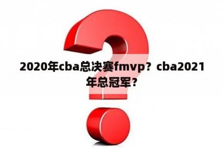 2020年cba总决赛fmvp？cba2021年总冠军？