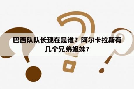 巴西队队长现在是谁？阿尔卡拉斯有几个兄弟姐妹？