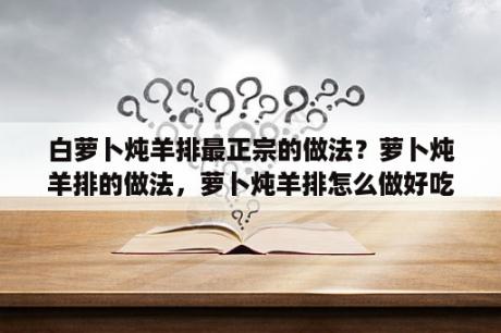 白萝卜炖羊排最正宗的做法？萝卜炖羊排的做法，萝卜炖羊排怎么做好吃，萝卜？