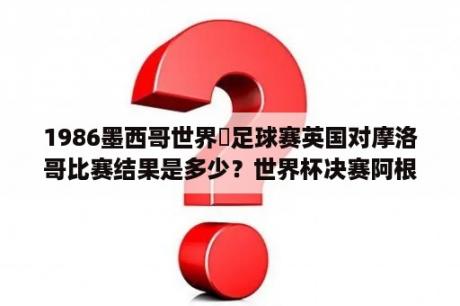 1986墨西哥世界盃足球赛英国对摩洛哥比赛结果是多少？世界杯决赛阿根廷对荷兰比分结果？