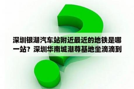 深圳银湖汽车站附近最近的地铁是哪一站？深圳华南城潮尊基地坐滴滴到银湖汽车站要多长时间？