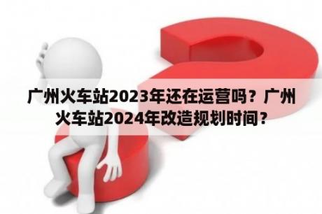 广州火车站2023年还在运营吗？广州火车站2024年改造规划时间？