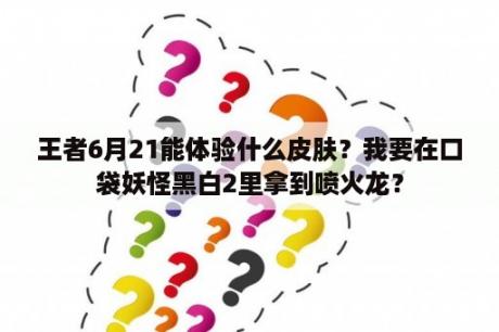 王者6月21能体验什么皮肤？我要在口袋妖怪黑白2里拿到喷火龙？