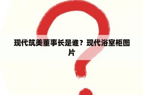 现代筑美董事长是谁？现代浴室柜图片