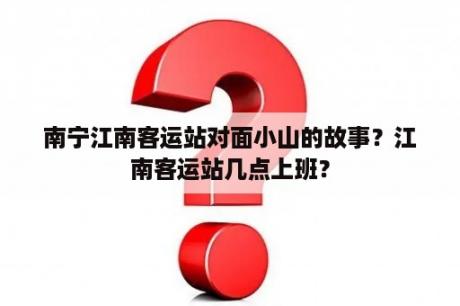 南宁江南客运站对面小山的故事？江南客运站几点上班？