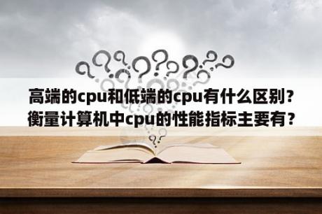 高端的cpu和低端的cpu有什么区别？衡量计算机中cpu的性能指标主要有？