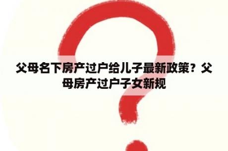 父母名下房产过户给儿子最新政策？父母房产过户子女新规