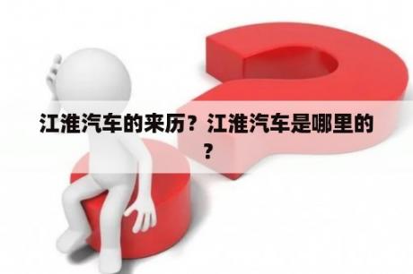 江淮汽车的来历？江淮汽车是哪里的？