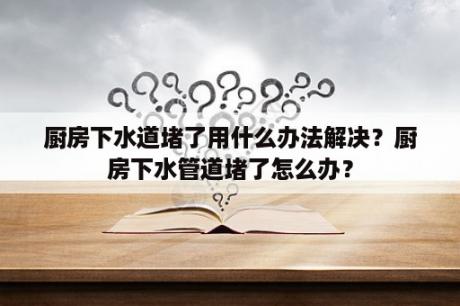 厨房下水道堵了用什么办法解决？厨房下水管道堵了怎么办？