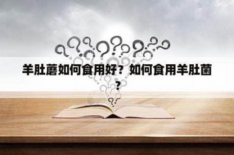 羊肚蘑如何食用好？如何食用羊肚菌？