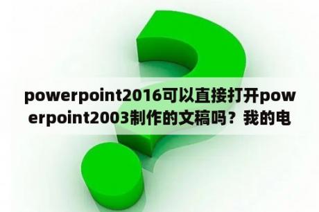 powerpoint2016可以直接打开powerpoint2003制作的文稿吗？我的电脑不知道为什么Microsoft Office PowerPoint 97-2003一系列相关的都打不开？