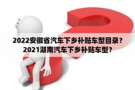 2022安徽省汽车下乡补贴车型目录？2021湖南汽车下乡补贴车型？