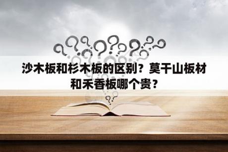 沙木板和杉木板的区别？莫干山板材和禾香板哪个贵？