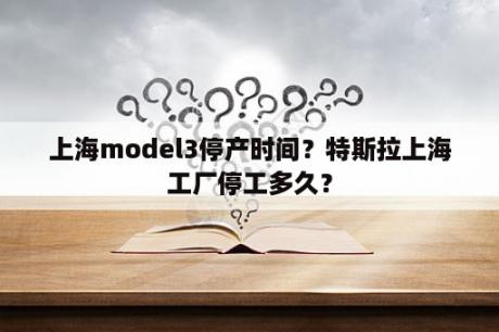 上海model3停产时间？特斯拉上海工厂停工多久？