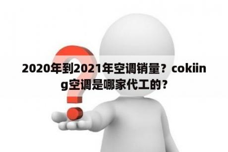 2020年到2021年空调销量？cokiing空调是哪家代工的？