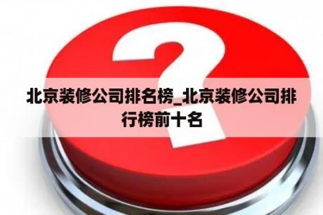 北京装修公司排名榜_北京装修公司排行榜前十名