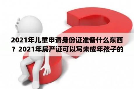 2021年儿童申请身份证准备什么东西？2021年房产证可以写未成年孩子的名字吗？