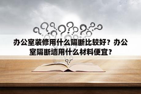 办公室装修用什么隔断比较好？办公室隔断墙用什么材料便宜？