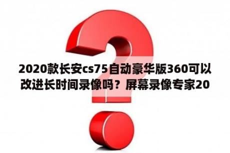 2020款长安cs75自动豪华版360可以改进长时间录像吗？屏幕录像专家2020完美破解版下载屏幕录像专家2020破解版