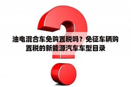 油电混合车免购置税吗？免征车辆购置税的新能源汽车车型目录