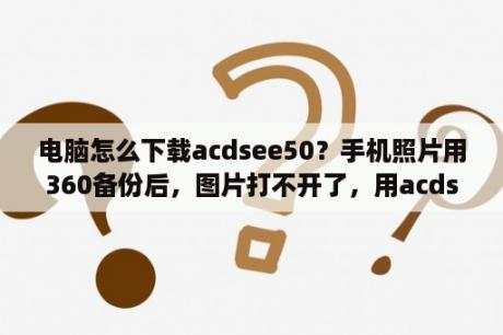 电脑怎么下载acdsee50？手机照片用360备份后，图片打不开了，用acdsee打开信息显示，原始数据格式无法识别，怎样修复才能打开？