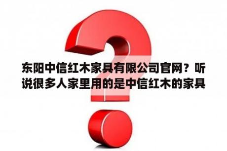 东阳中信红木家具有限公司官网？听说很多人家里用的是中信红木的家具，是不是真的？