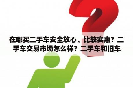 在哪买二手车安全放心、比较实惠？二手车交易市场怎么样？二手车和旧车区别？