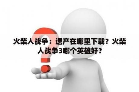 火柴人战争：遗产在哪里下载？火柴人战争3哪个英雄好？