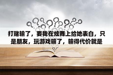 打赌输了，要我在炫舞上给她表白，只是朋友，玩游戏输了，输得代价就是对她表白，求表白的一句？炫舞佩戴自己合成的花束加心动有用吗我怎么还是一局400啊？